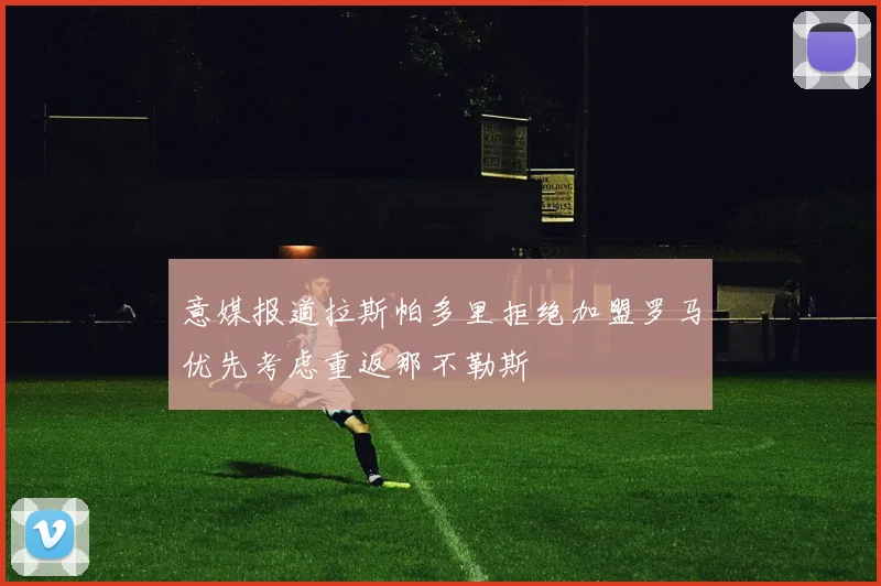意媒报道拉斯帕多里拒绝加盟罗马优先考虑重返那不勒斯