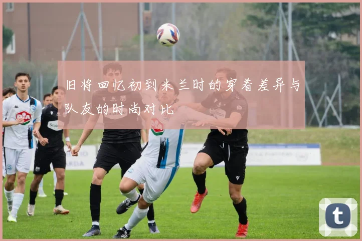 旧将回忆初到米兰时的穿着差异与队友的时尚对比