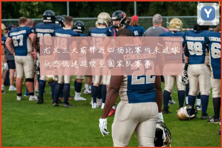 尤文三大前锋近四场比赛均未进球状态低迷延续至国家队赛事