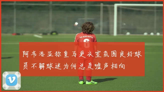 阿韦洛亚称皇马更衣室氛围良好球员不解球迷为何总是嘘声相向