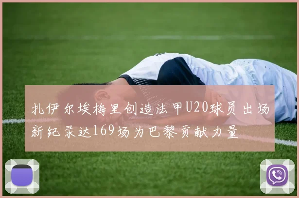 扎伊尔埃梅里创造法甲U20球员出场新纪录达169场为巴黎贡献力量