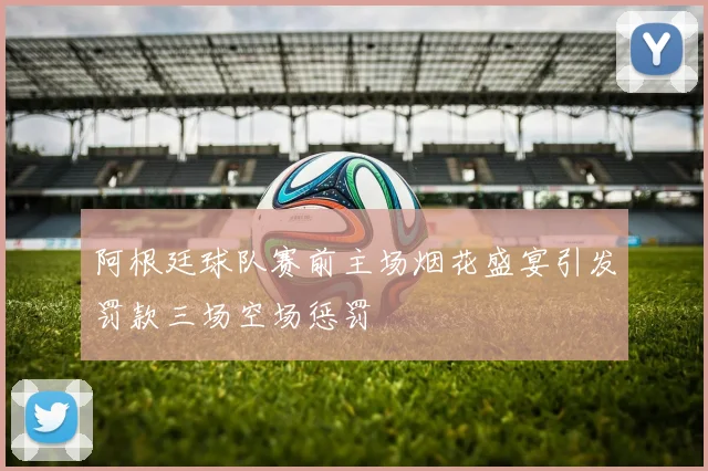 阿根廷球队赛前主场烟花盛宴引发罚款三场空场惩罚
