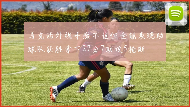 马克西外线手感不佳但全能表现助球队获胜拿下27分7助攻5抢断