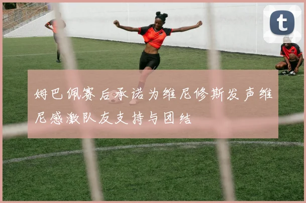 姆巴佩赛后承诺为维尼修斯发声维尼感激队友支持与团结