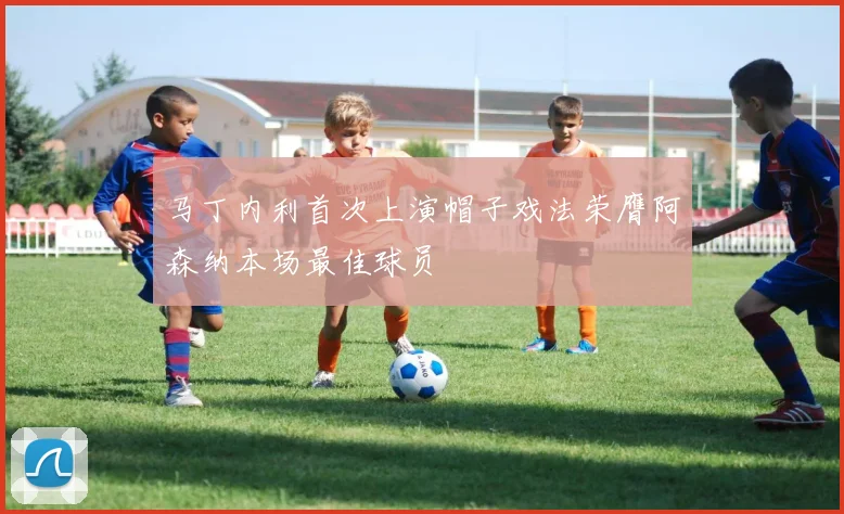 马丁内利首次上演帽子戏法荣膺阿森纳本场最佳球员
