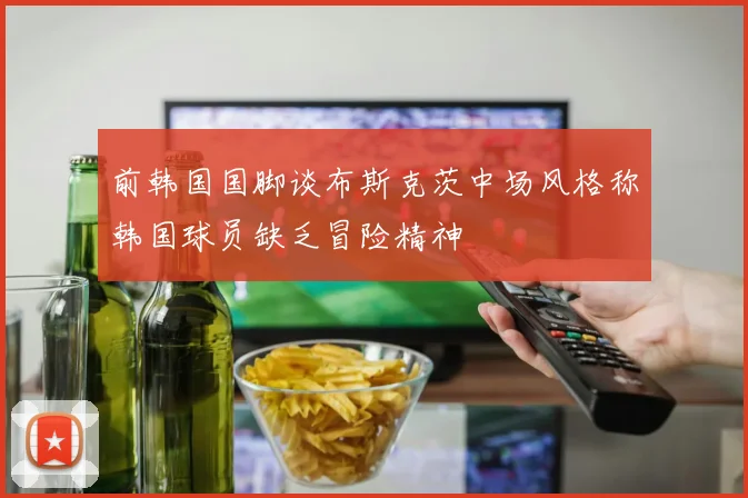 前韩国国脚谈布斯克茨中场风格称韩国球员缺乏冒险精神