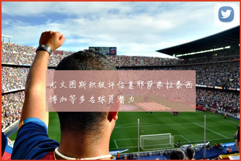 尤文图斯积极评估基耶萨弗拉泰西博加等多名球员潜力