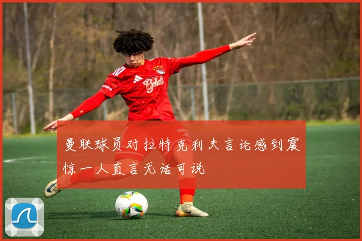 曼联球员对拉特克利夫言论感到震惊一人直言无话可说