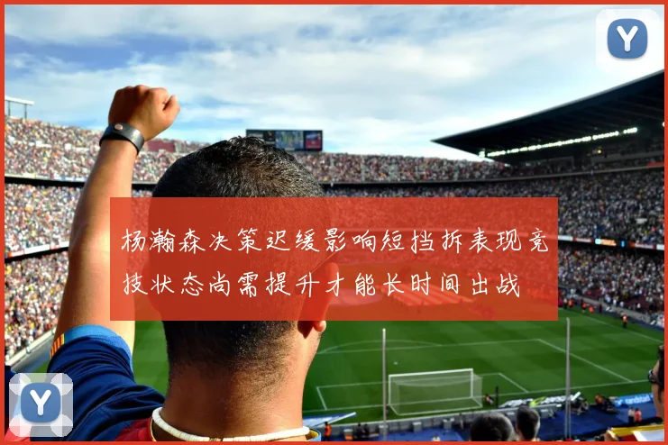 杨瀚森决策迟缓影响短挡拆表现竞技状态尚需提升才能长时间出战