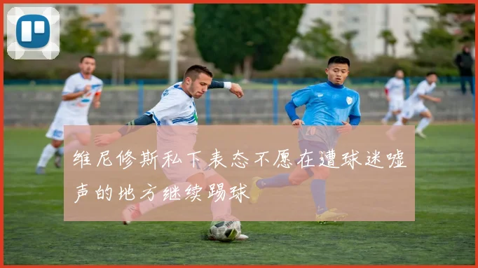 维尼修斯私下表态不愿在遭球迷嘘声的地方继续踢球