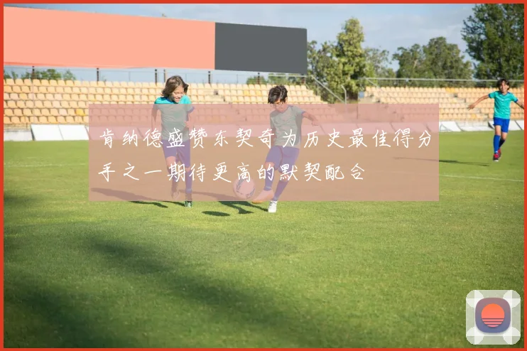 肯纳德盛赞东契奇为历史最佳得分手之一期待更高的默契配合