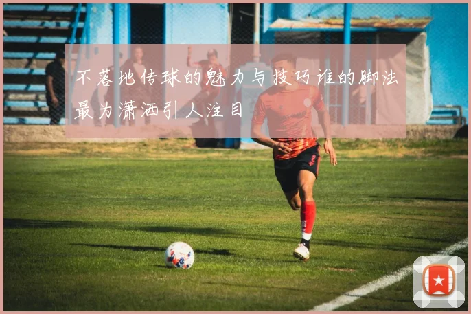 不落地传球的魅力与技巧谁的脚法最为潇洒引人注目