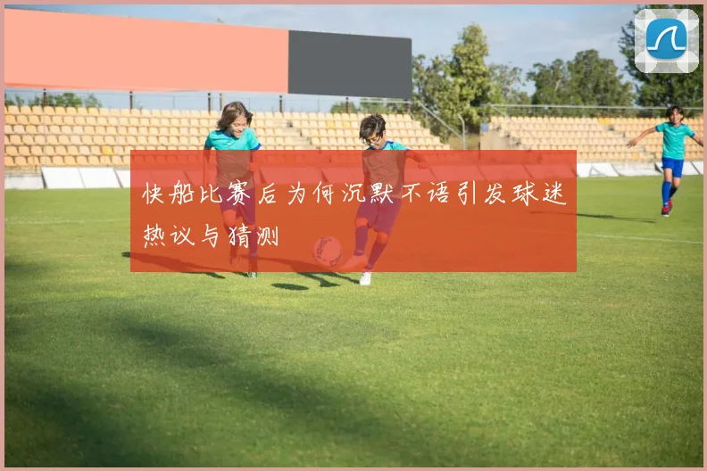 快船比赛后为何沉默不语引发球迷热议与猜测