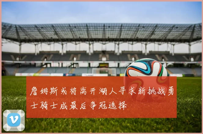 詹姆斯或将离开湖人寻求新挑战勇士骑士成最后争冠选择