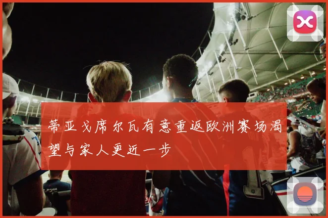 蒂亚戈席尔瓦有意重返欧洲赛场渴望与家人更近一步