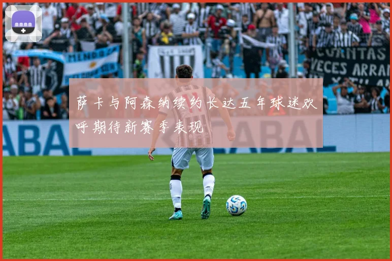 萨卡与阿森纳续约长达五年球迷欢呼期待新赛季表现