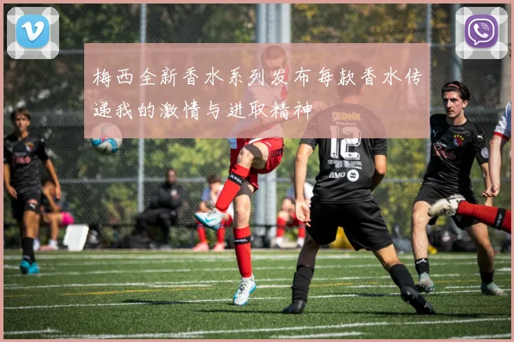 梅西全新香水系列发布每款香水传递我的激情与进取精神