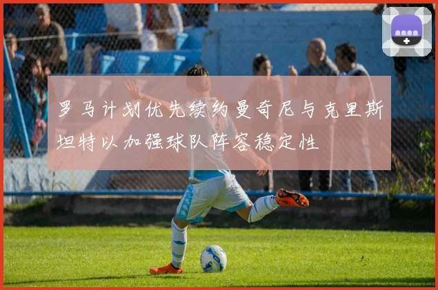 罗马计划优先续约曼奇尼与克里斯坦特以加强球队阵容稳定性