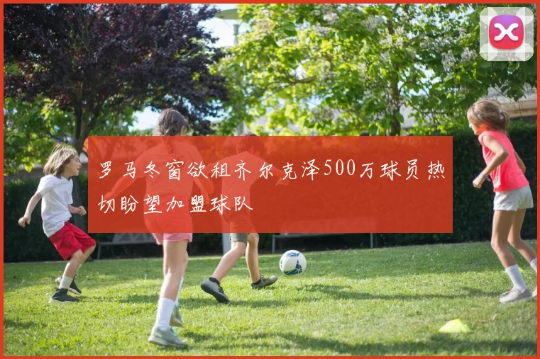 罗马冬窗欲租齐尔克泽500万球员热切盼望加盟球队