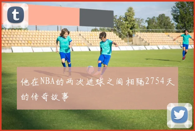 他在NBA的两次进球之间相隔2754天的传奇故事