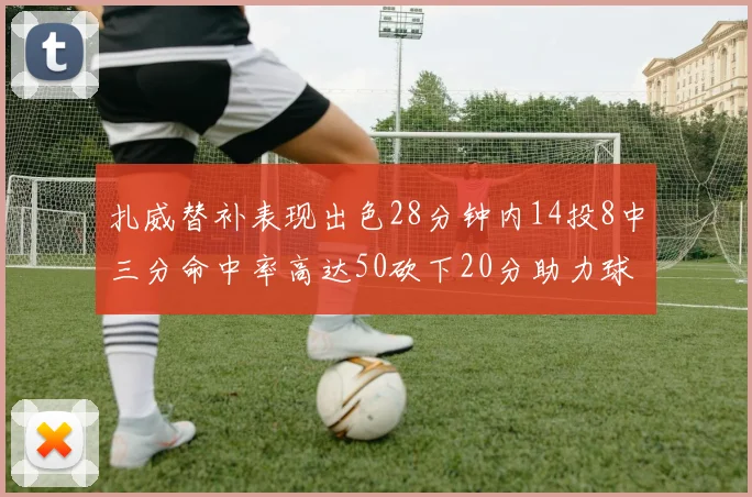 扎威替补表现出色28分钟内14投8中三分命中率高达50砍下20分助力球队进攻稳定
