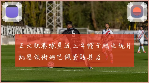 五大联赛球员近三年帽子戏法统计凯恩领衔姆巴佩紧随其后