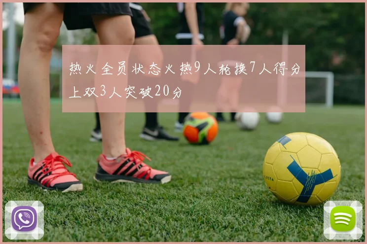 热火全员状态火热9人轮换7人得分上双3人突破20分