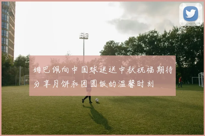 姆巴佩向中国球迷送中秋祝福期待分享月饼和团圆饭的温馨时刻